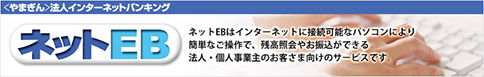 〈やまぎん〉法人インターネットバンキング　ネットEB　ネットEBはインターネットに接続可能なパソコンにより簡単なご操作で、残高照会やお振込ができる法人・個人事業主のお客さま向けのサービスです。