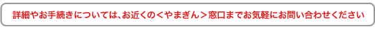 詳細やお手続きについては、お近くのやまぎん窓口までお気軽にお問い合わせください