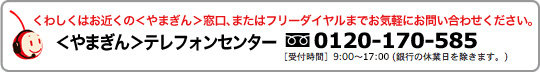 くわしくはお近くのやまぎん窓口、またはフリーダイヤルまでお気軽にお問い合わせください。やまぎんテレフォンセンター　フリーダイヤル0120-170-585受付時間9:00～17:00（銀行の休業日を除きます。）