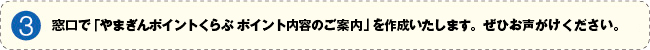 3.お客さまのお申し出により、窓口で「やまぎんポイントくらぶポイント内容のご案内」を作成いたします。