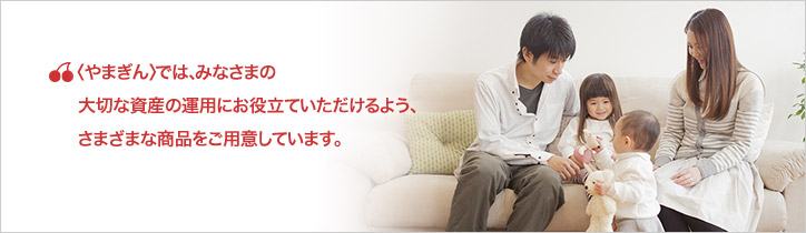 やまぎんでは、みなさまの大切な資産の運用にお役立ていただけるよう、さまざまな商品をご用意しています。