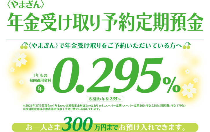 〈やまぎん〉で年金受け取りをご予約いただいてる方へ お一人さま300万円までお預け入れできます。適用金利 年0.295％（1年もの）