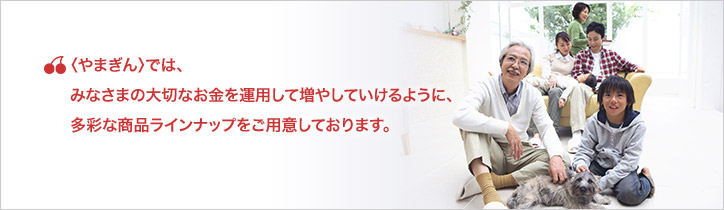 〈やまぎん〉では、あなたの大切なお金を運用して増やしていけるように、多彩な商品ラインナップをご用意しております。