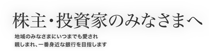 株主・投資家のみなさまへ 地域のみなさまにいつまでも愛され親しまれ、一番身近な銀行を目指します