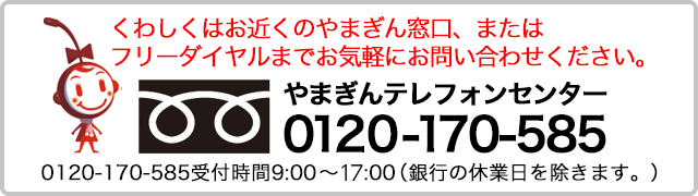 くわしくはお近くのやまぎん窓口、またはフリーダイヤルまでお気軽にお問い合わせください。やまぎんテレフォンセンター　フリーダイヤル0120-170-585受付時間9:00～17:00（銀行の休業日を除きます。）